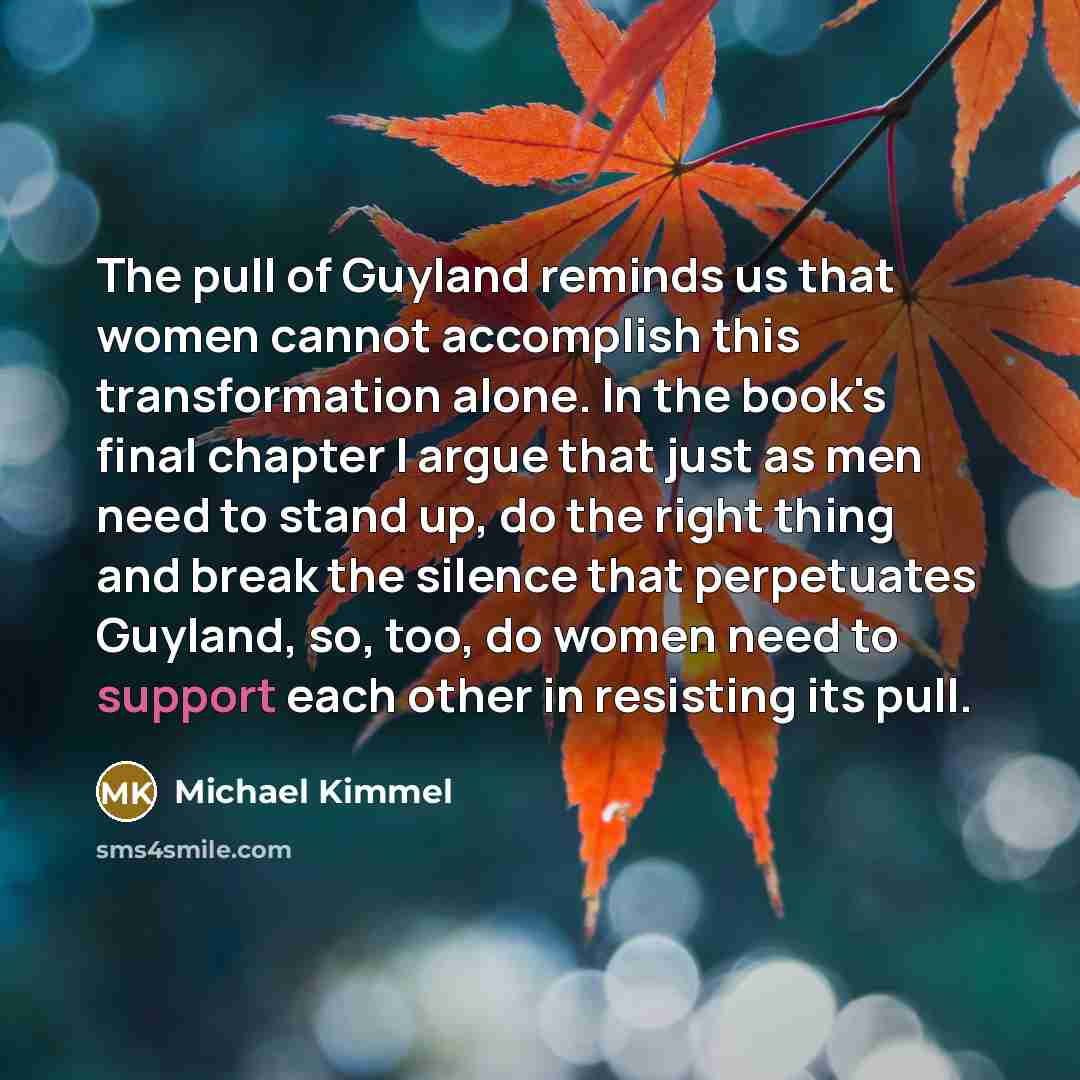 “The pull of Guyland reminds us that women cannot accomplish this transformation alone. In the book's final chapter I argue that just as men need to stand up, do the right thing and break the silence that perpetuates Guyland, so, too, do women need to support each other in resisting its pull.” quote by Michael Kimmel