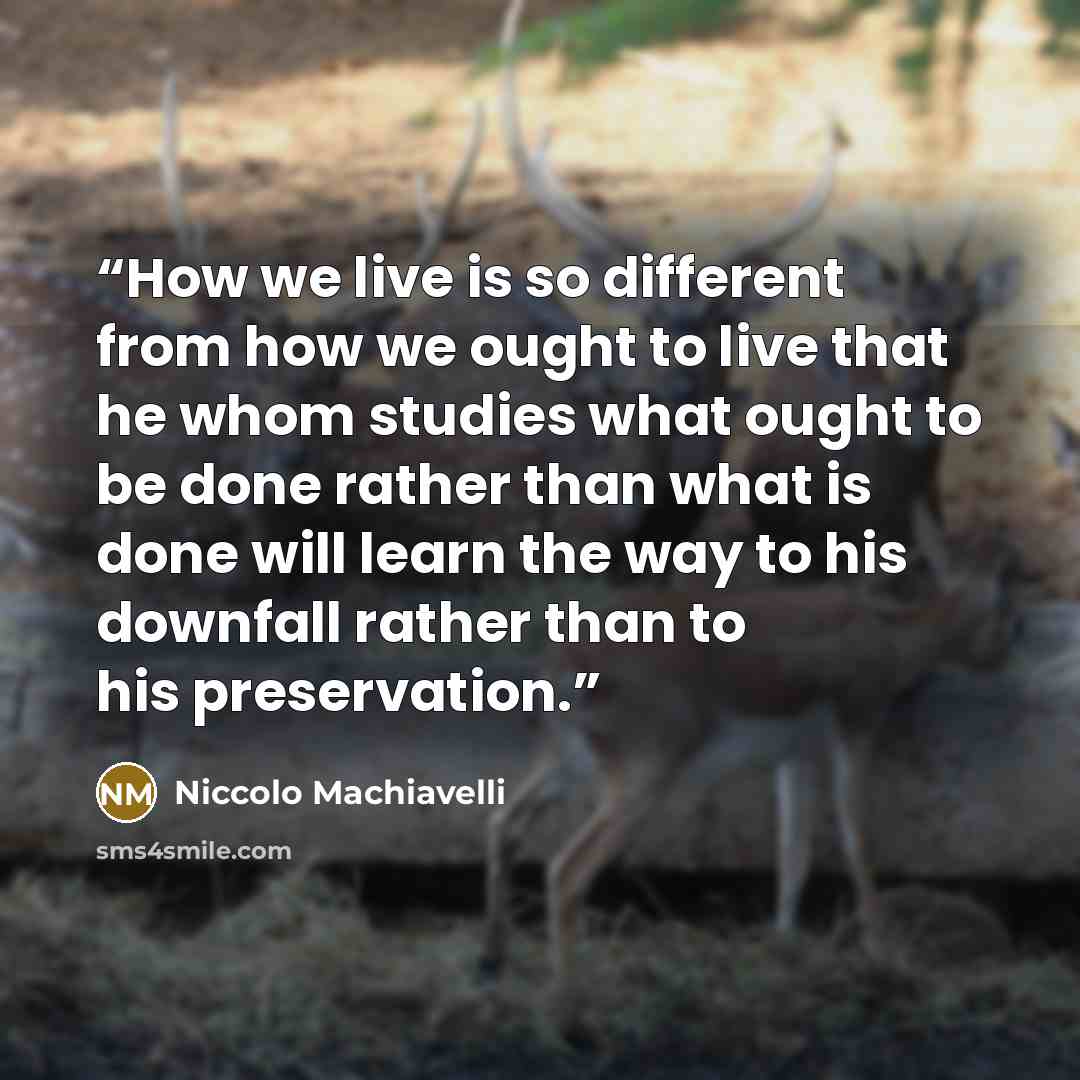 “How we live is so different from how we ought to live that he whom studies what ought to be done rather than what is done will learn the way to his downfall rather than to his preservation.” quote by Niccolo Machiavelli