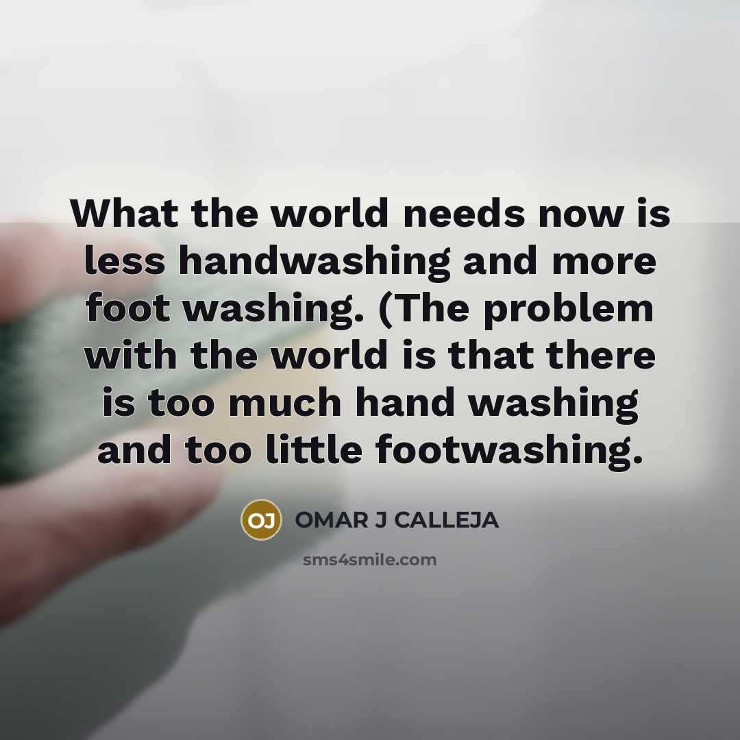 “What the world needs now is less handwashing and more foot washing. (The problem with the world is that there is too much hand washing and too little footwashing.” quote by OMAR J CALLEJA