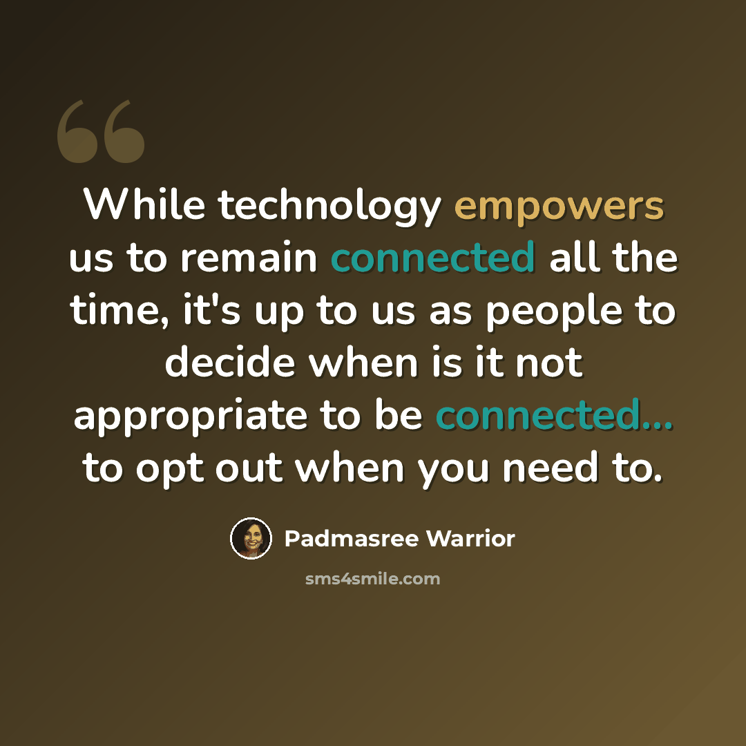 “While technology empowers us to remain connected all the time, it's up to us as people to decide when is it not appropriate to be connected... to opt out when you need to.” quote by Padmasree Warrior
