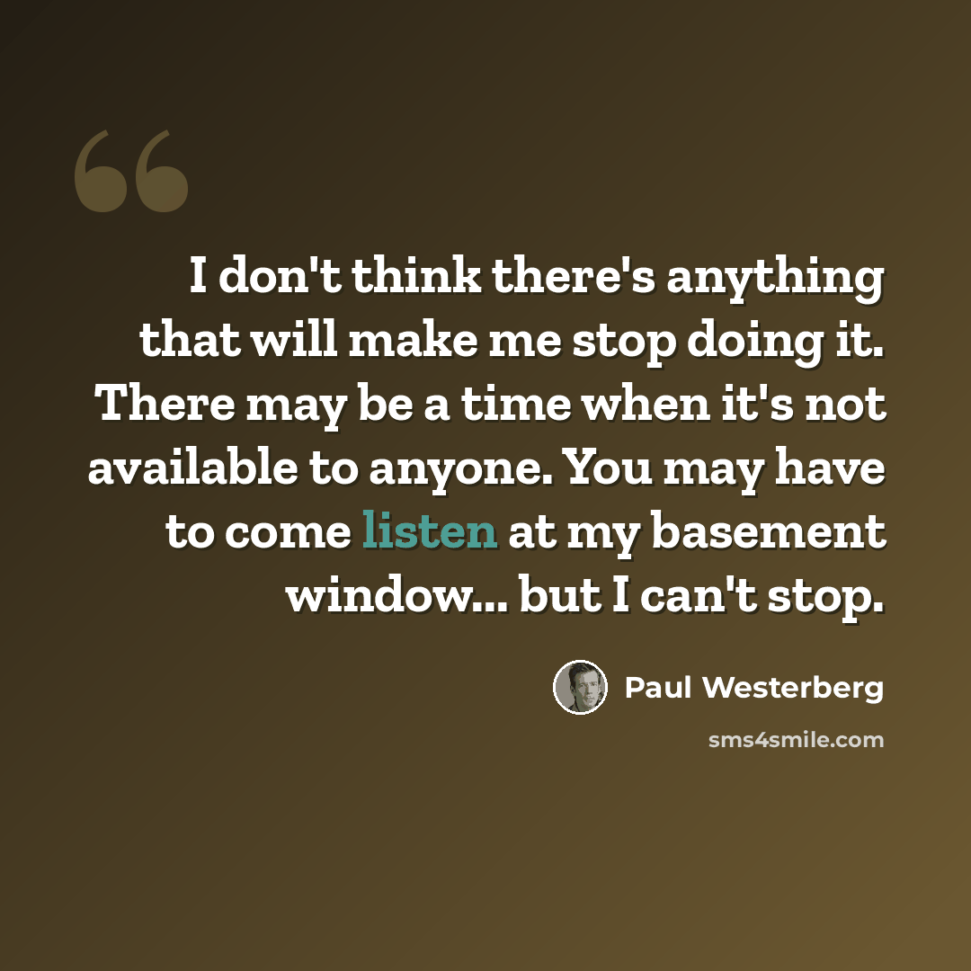 “I don't think there's anything that will make me stop doing it. There may be a time when it's not available to anyone. You may have to come listen at my basement window... but I can't stop.” quote by Paul Westerberg