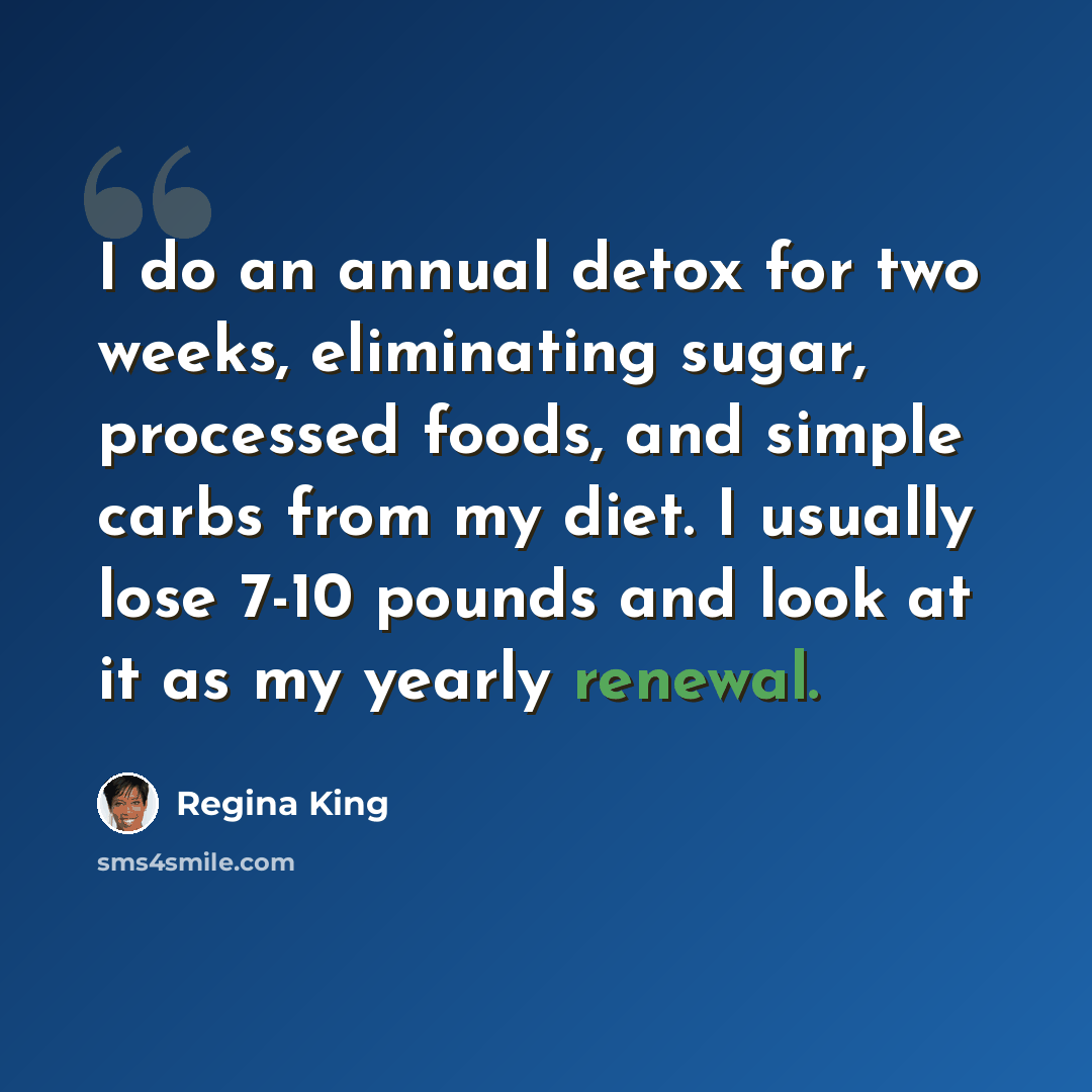 “I do an annual detox for two weeks, eliminating sugar, processed foods, and simple carbs from my diet. I usually lose 7-10 pounds and look at it as my yearly renewal.” quote by Regina King