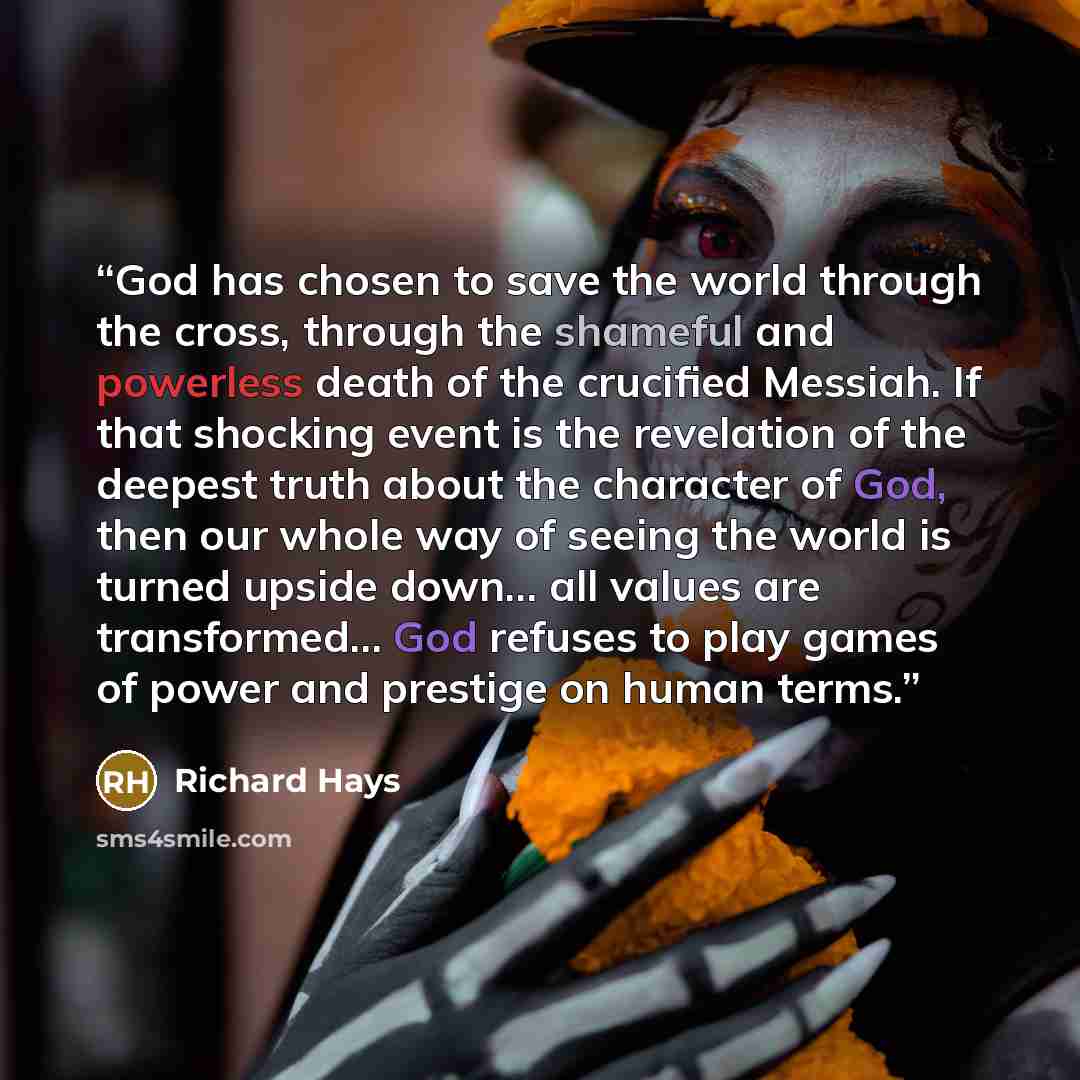 “God has chosen to save the world through the cross, through the shameful and powerless death of the crucified Messiah. If that shocking event is the revelation of the deepest truth about the character of God, then our whole way of seeing the world is turned upside down… all values are transformed……” quote by Richard Hays