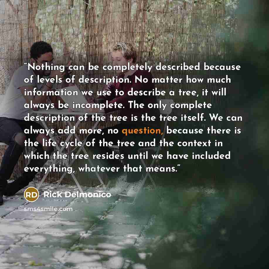“Nothing can be completely described because of levels of description. No matter how much information we use to describe a tree, it will always be incomplete. The only complete description of the tree is the tree itself. We can always add more, no question, because there is the life cycle of the…” quote by Rick Delmonico