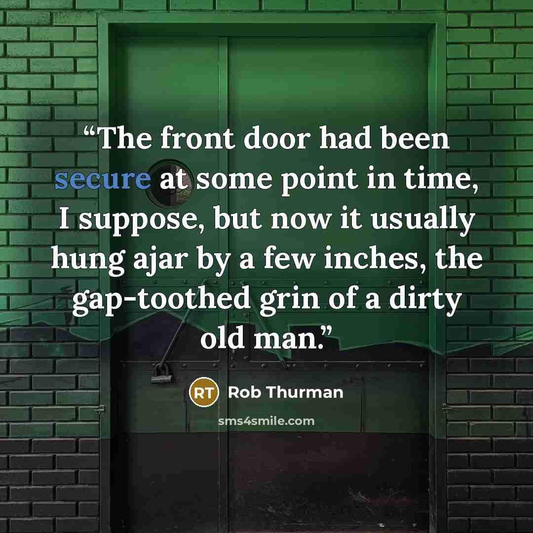 “The front door had been secure at some point in time, I suppose, but now it usually hung ajar by a few inches, the gap‐toothed grin of a dirty old man.” quote by Rob Thurman