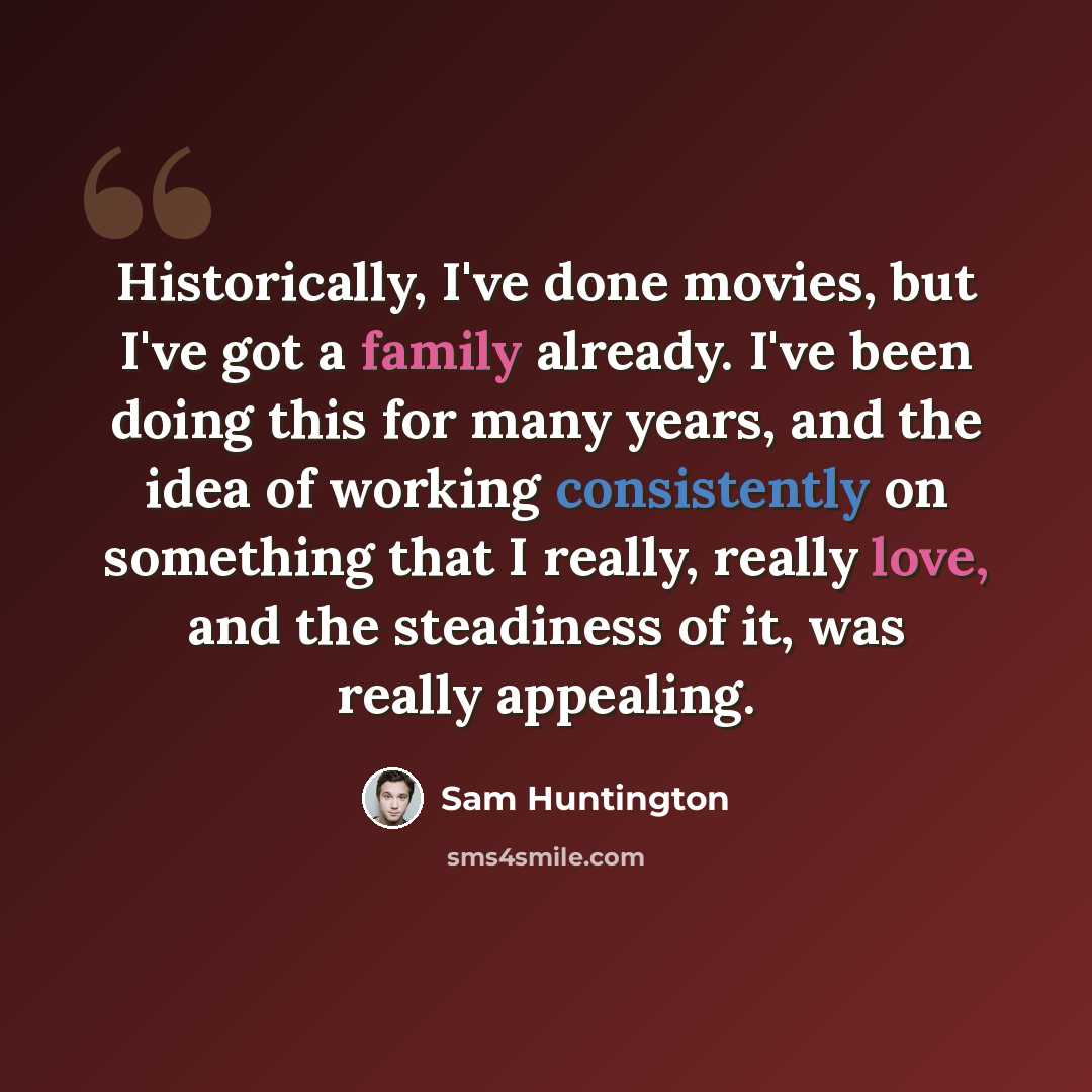 “Historically, I've done movies, but I've got a family already. I've been doing this for many years, and the idea of working consistently on something that I really, really love, and the steadiness of it, was really appealing.” quote by Sam Huntington