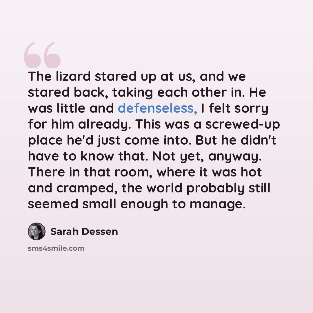 “The lizard stared up at us, and we stared back, taking each other in. He was little and defenseless, I felt sorry for him already. This was a screwed-up place he'd just come into. But he didn't have to know that. Not yet, anyway. There in that room, where it was hot and cramped, the world probably…” quote by Sarah Dessen