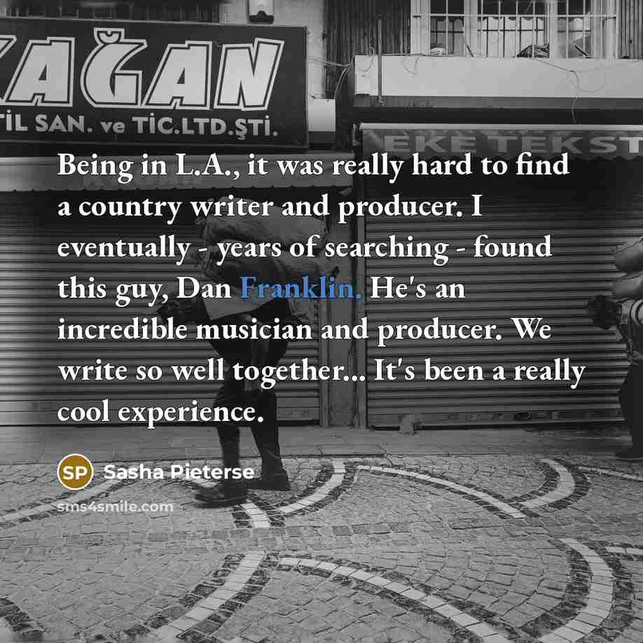 “Being in L.A., it was really hard to find a country writer and producer. I eventually - years of searching - found this guy, Dan Franklin. He's an incredible musician and producer. We write so well together... It's been a really cool experience.” quote by Sasha Pieterse