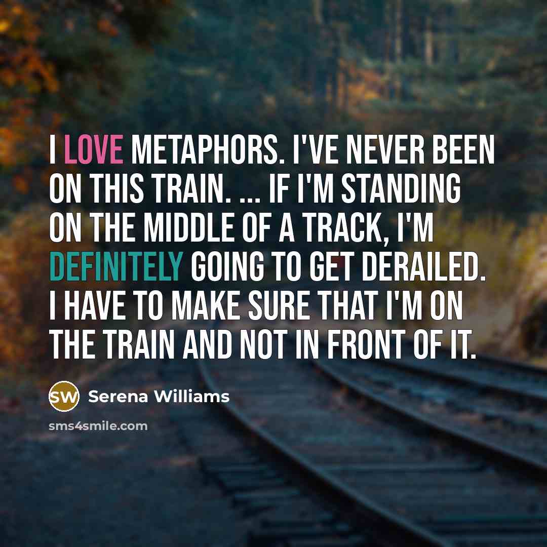 “I love metaphors. I've never been on this train. ... If I'm standing on the middle of a track, I'm definitely going to get derailed. I have to make sure that I'm on the train and not in front of it.” quote by Serena Williams