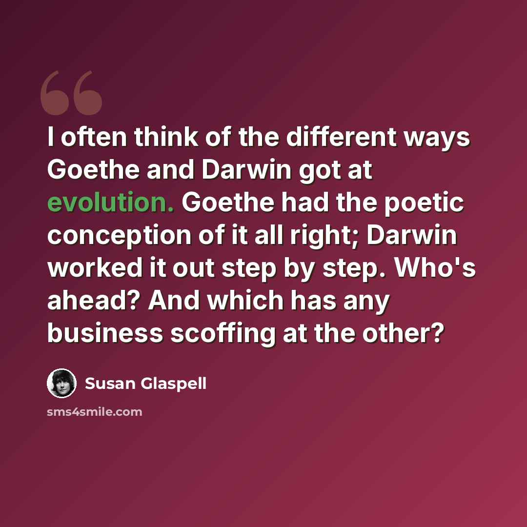 “I often think of the different ways Goethe and Darwin got at evolution. Goethe had the poetic conception of it all right; Darwin worked it out step by step. Who's ahead? And which has any business scoffing at the other?” quote by Susan Glaspell