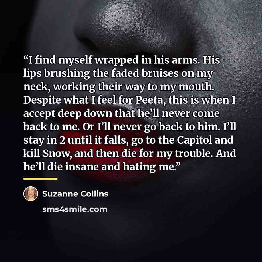 “I find myself wrapped in his arms. His lips brushing the faded bruises on my neck, working their way to my mouth. Despite what I feel for Peeta, this is when I accept deep down that he’ll never come back to me. Or I’ll never go back to him. I’ll stay in 2 until it falls, go to the Capitol and kill…” quote by Suzanne Collins