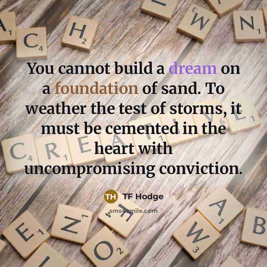 “You cannot build a dream on a foundation of sand. To weather the test of storms, it must be cemented in the heart with uncompromising conviction.” quote by TF Hodge
