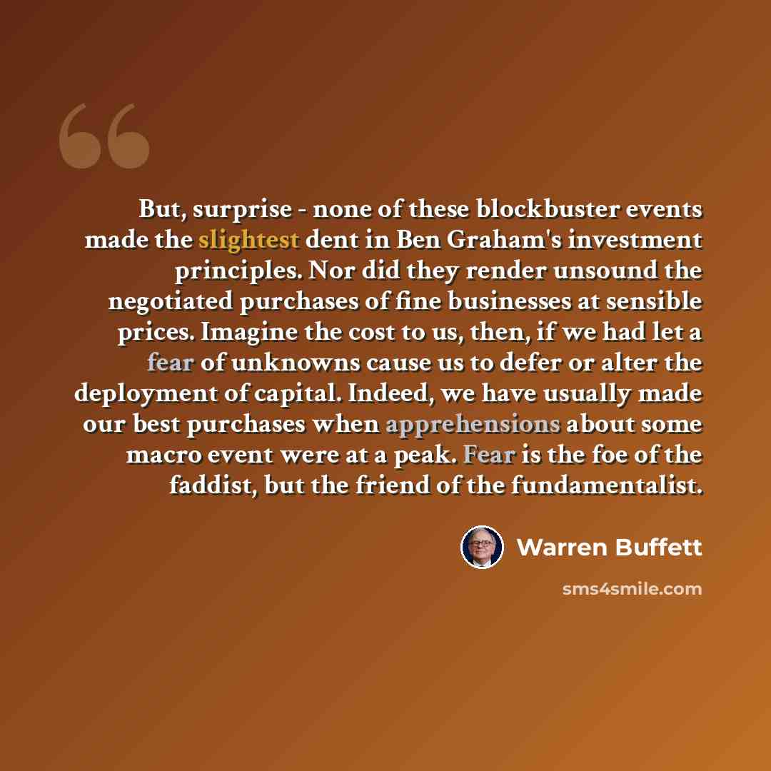 “But, surprise - none of these blockbuster events made the slightest dent in Ben Graham's investment principles. Nor did they render unsound the negotiated purchases of fine businesses at sensible prices. Imagine the cost to us, then, if we had let a fear of unknowns cause us to defer or alter the…” quote by Warren Buffett