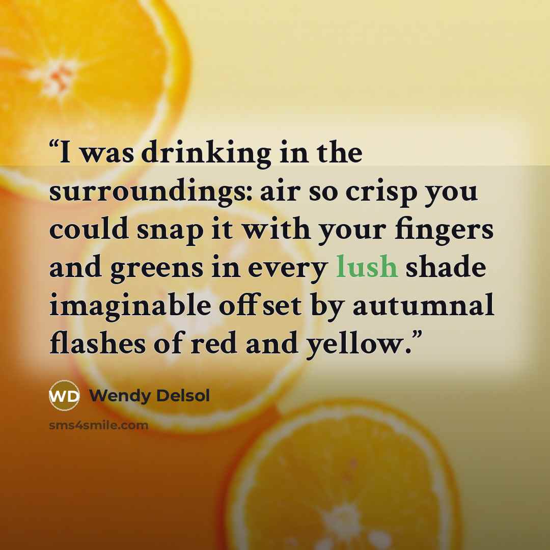 “I was drinking in the surroundings: air so crisp you could snap it with your fingers and greens in every lush shade imaginable offset by autumnal flashes of red and yellow.” quote by Wendy Delsol