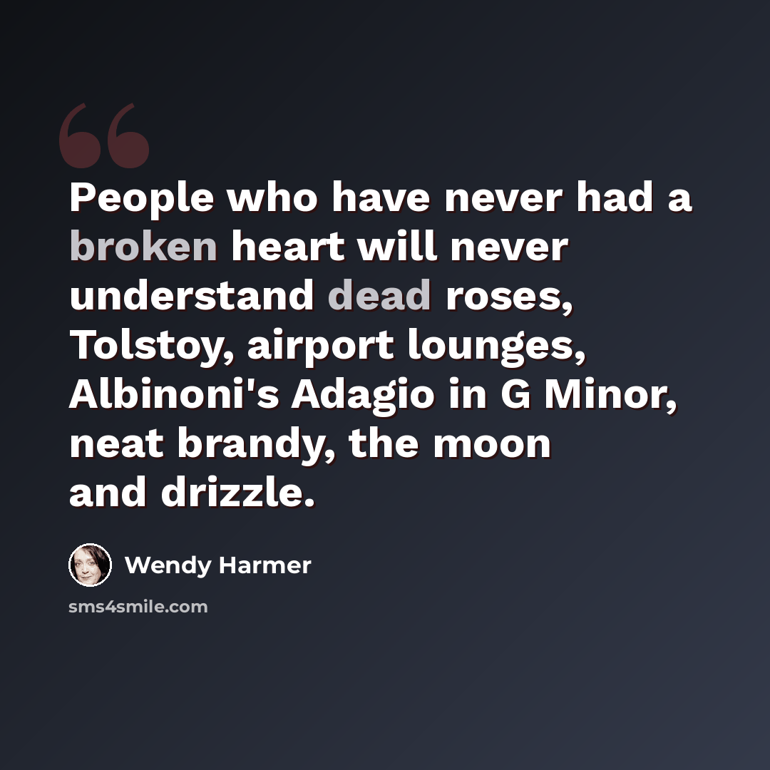 “People who have never had a broken heart will never understand dead roses, Tolstoy, airport lounges, Albinoni's Adagio in G Minor, neat brandy, the moon and drizzle.” quote by Wendy Harmer