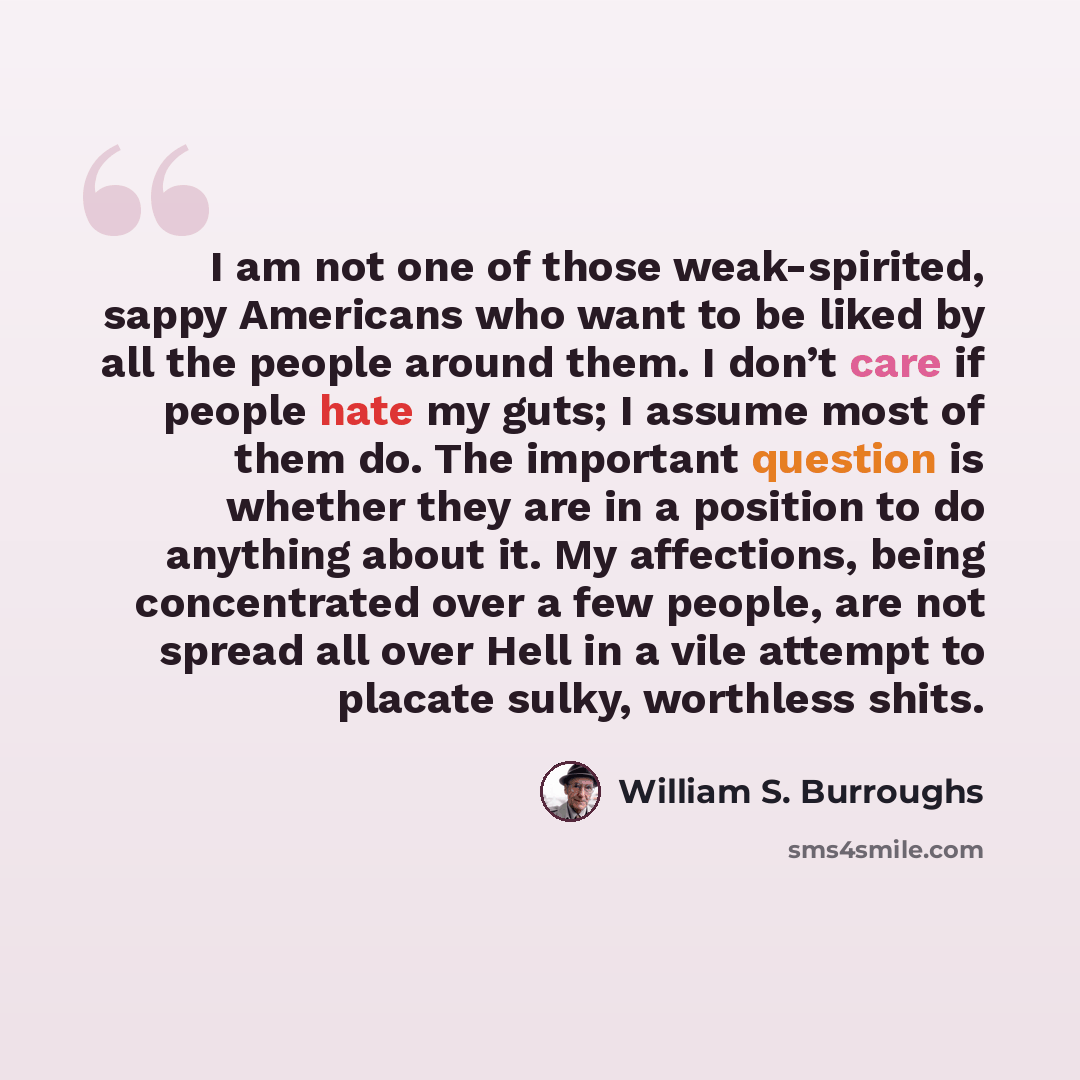 “I am not one of those weak-spirited, sappy Americans who want to be liked by all the people around them. I don’t care if people hate my guts; I assume most of them do. The important question is whether they are in a position to do anything about it. My affections, being concentrated over a few…” quote by William S. Burroughs