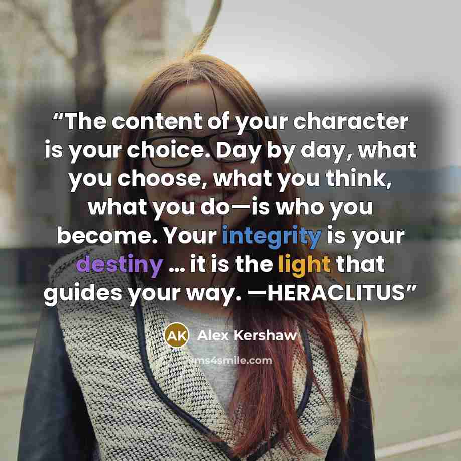 “The content of your character is your choice. Day by day, what you choose, what you think, what you do—is who you become. Your integrity is your destiny … it is the light that guides your way. —HERACLITUS” quote by Alex Kershaw