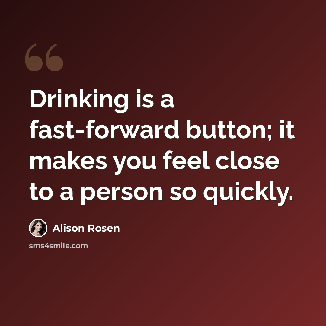“Drinking is a fast-forward button; it makes you feel close to a person so quickly.” quote by Alison Rosen