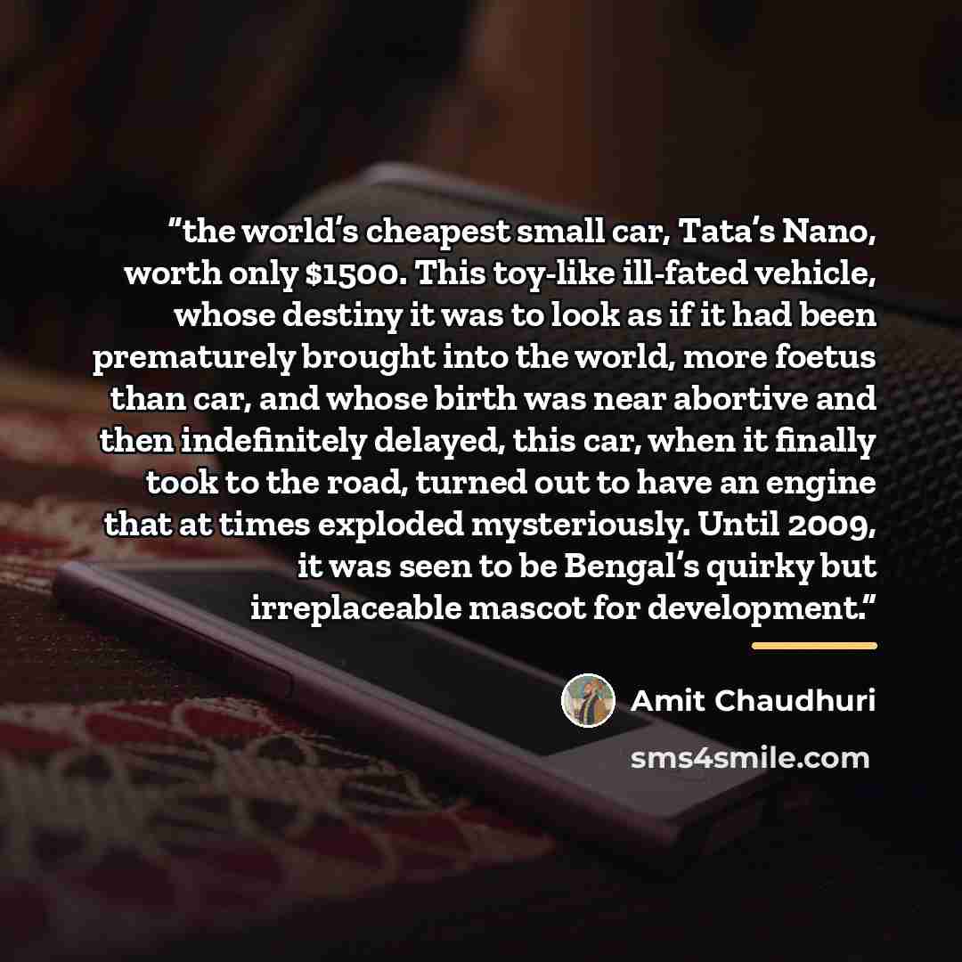“the world’s cheapest small car, Tata’s Nano, worth only $1500. This toy-like ill-fated vehicle, whose destiny it was to look as if it had been prematurely brought into the world, more foetus than car, and whose birth was near abortive and then indefinitely delayed, this car, when it finally took…” quote by Amit Chaudhuri