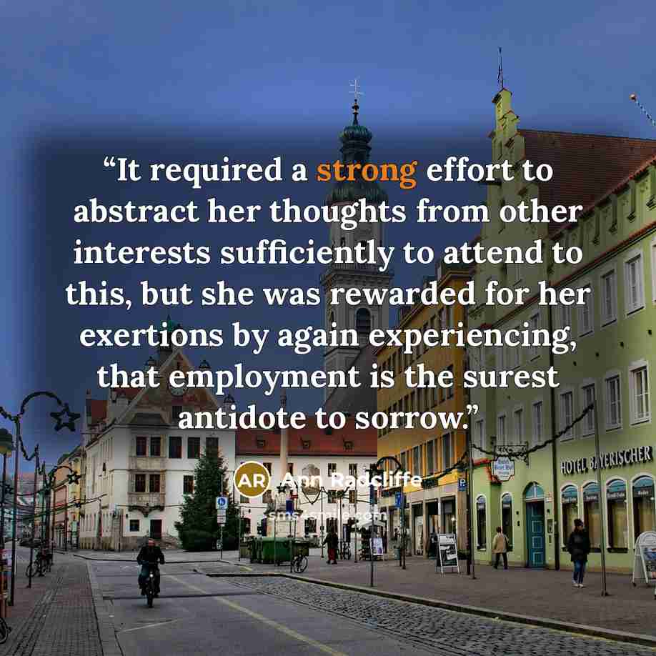“It required a strong effort to abstract her thoughts from other interests sufficiently to attend to this, but she was rewarded for her exertions by again experiencing, that employment is the surest antidote to sorrow.” quote by Ann Radcliffe