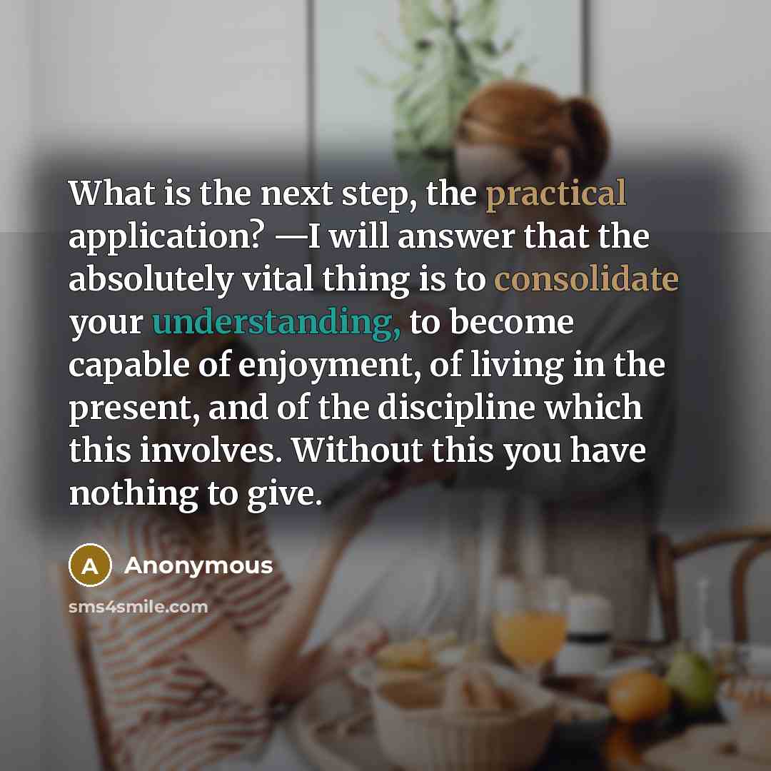 “What is the next step, the practical application? —I will answer that the absolutely vital thing is to consolidate your understanding, to become capable of enjoyment, of living in the present, and of the discipline which this involves. Without this you have nothing to give.” quote by Anonymous