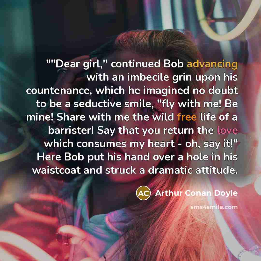 “""Dear girl," continued Bob advancing with an imbecile grin upon his countenance, which he imagined no doubt to be a seductive smile, "fly with me! Be mine! Share with me the wild free life of a barrister! Say that you return the love which consumes my heart - oh, say it!" Here Bob put his hand…” quote by Arthur Conan Doyle