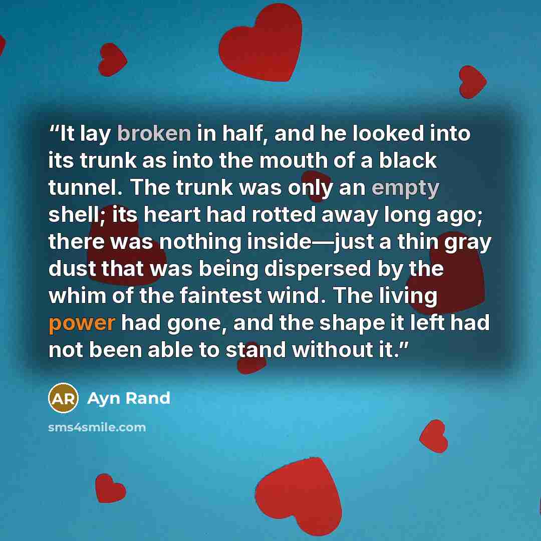 “It lay broken in half, and he looked into its trunk as into the mouth of a black tunnel. The trunk was only an empty shell; its heart had rotted away long ago; there was nothing inside—just a thin gray dust that was being dispersed by the whim of the faintest wind. The living power had gone, and…” quote by Ayn Rand