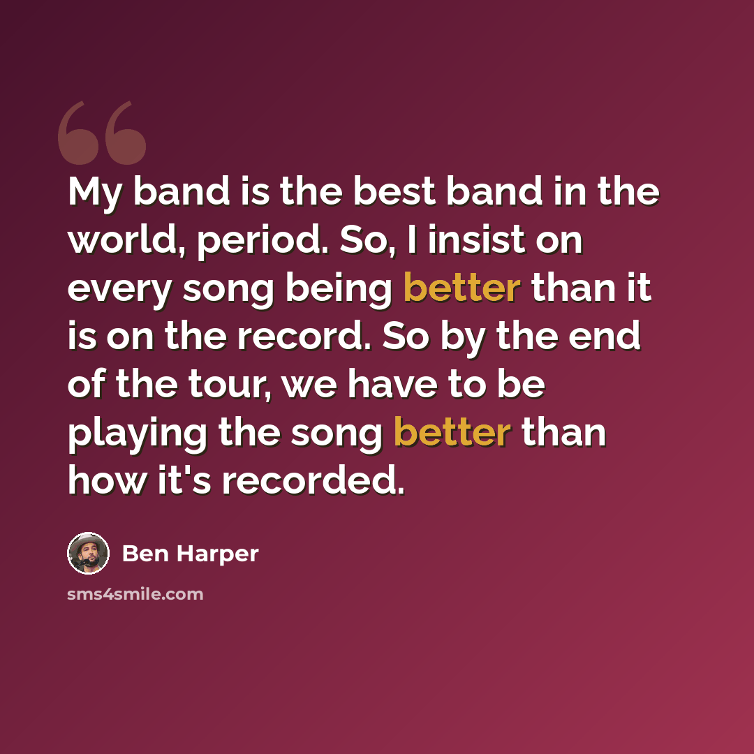 “My band is the best band in the world, period. So, I insist on every song being better than it is on the record. So by the end of the tour, we have to be playing the song better than how it's recorded.” quote by Ben Harper