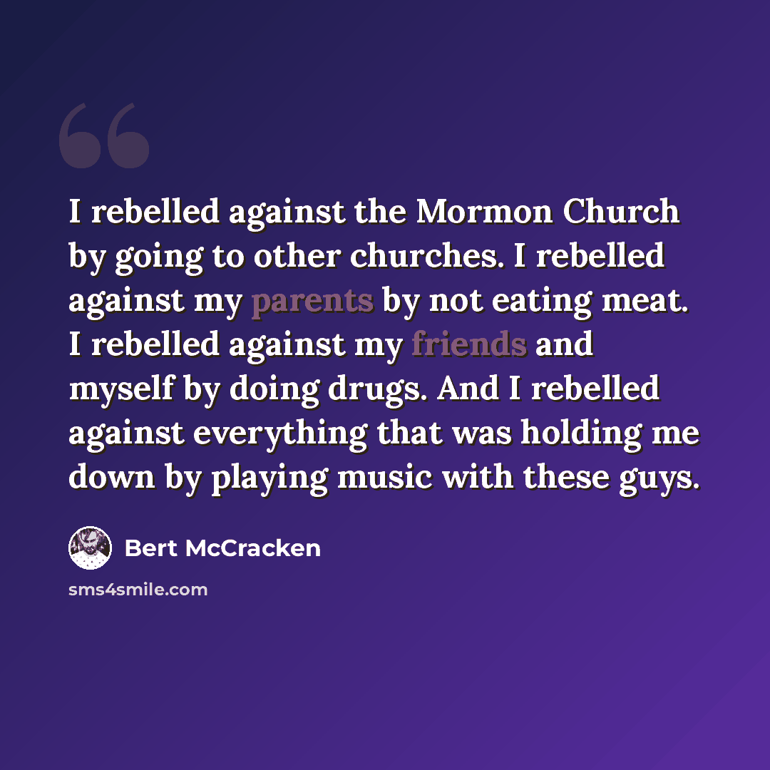 “I rebelled against the Mormon Church by going to other churches. I rebelled against my parents by not eating meat. I rebelled against my friends and myself by doing drugs. And I rebelled against everything that was holding me down by playing music with these guys.” quote by Bert McCracken