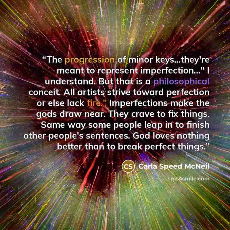 “The progression of minor keys...they're meant to represent imperfection..." I understand. But that is a philosophical conceit. All artists strive toward perfection or else lack fire." Imperfections make the gods draw near. They crave to fix things. Same way some people leap in to finish other…” quote by Carla Speed McNeil