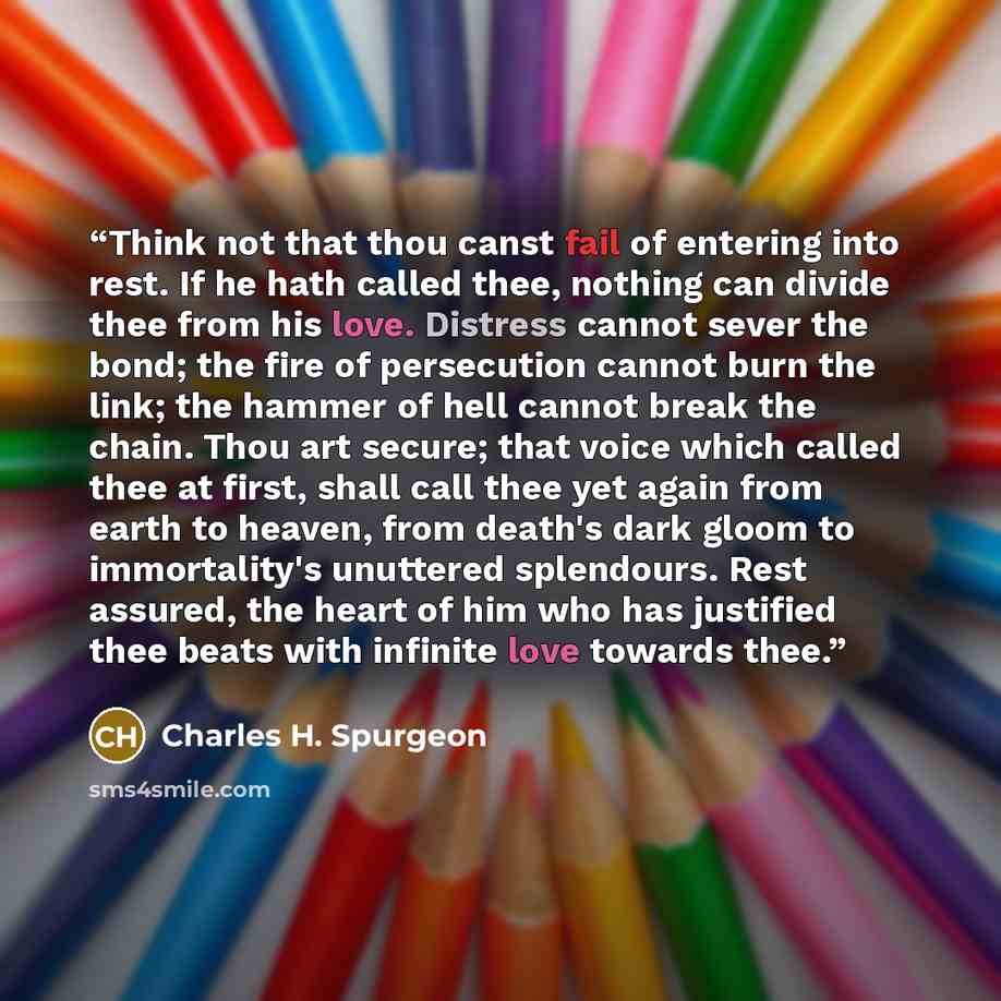 “Think not that thou canst fail of entering into rest. If he hath called thee, nothing can divide thee from his love. Distress cannot sever the bond; the fire of persecution cannot burn the link; the hammer of hell cannot break the chain. Thou art secure; that voice which called thee at first…” quote by Charles H. Spurgeon