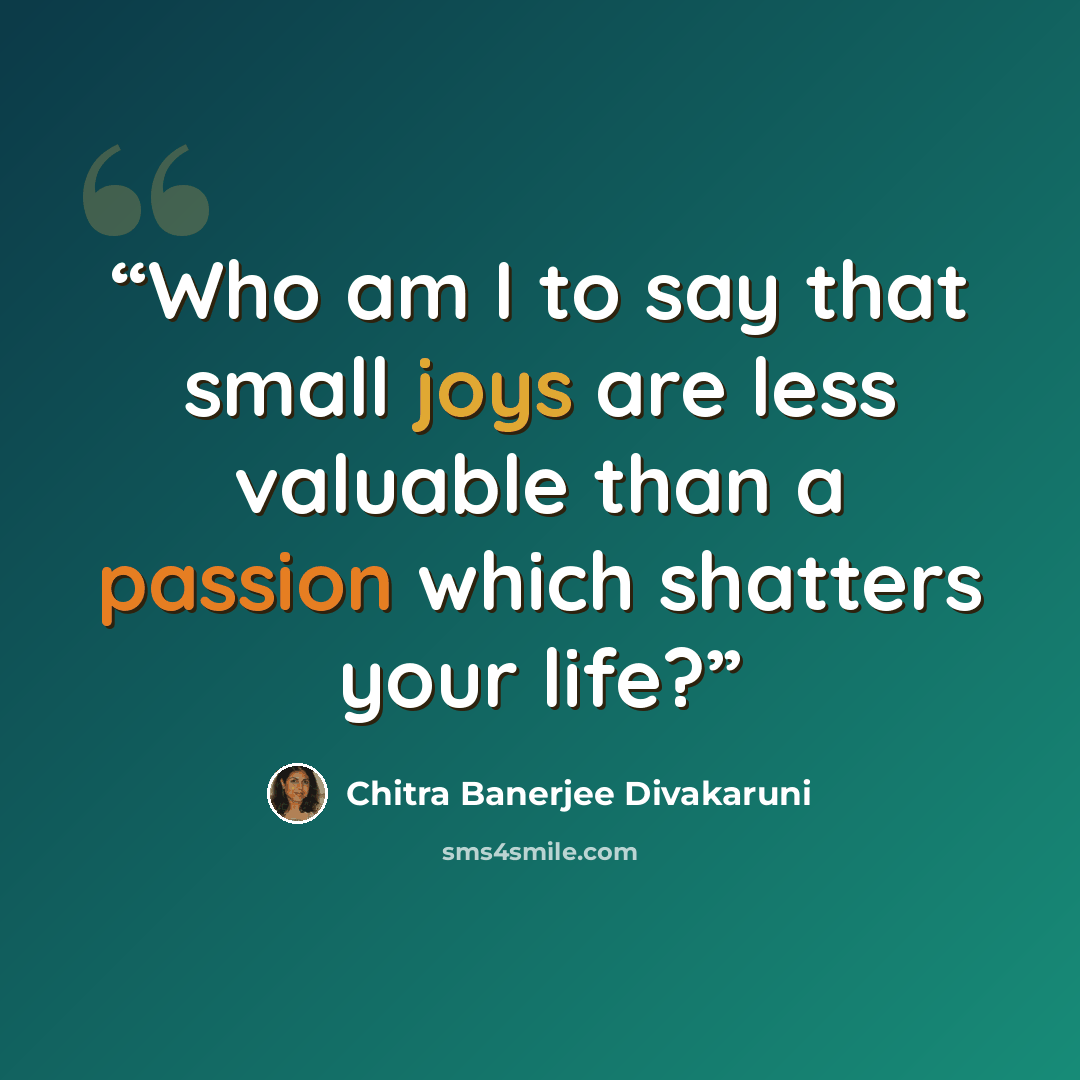 “Who am I to say that small joys are less valuable than a passion which shatters your life?” quote by Chitra Banerjee Divakaruni