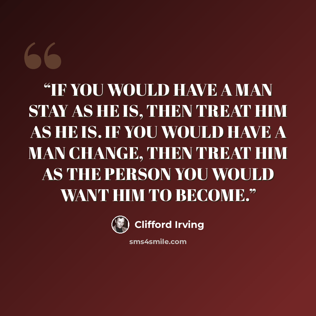 “IF YOU WOULD HAVE A MAN STAY AS HE IS, THEN TREAT HIM AS HE IS. IF YOU WOULD HAVE A MAN CHANGE, THEN TREAT HIM AS THE PERSON YOU WOULD WANT HIM TO BECOME.” quote by Clifford Irving
