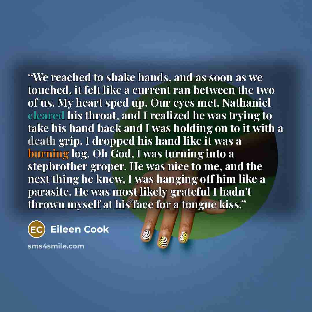 “We reached to shake hands, and as soon as we touched, it felt like a current ran between the two of us. My heart sped up. Our eyes met. Nathaniel cleared his throat, and I realized he was trying to take his hand back and I was holding on to it with a death grip. I dropped his hand like it was a…” quote by Eileen Cook