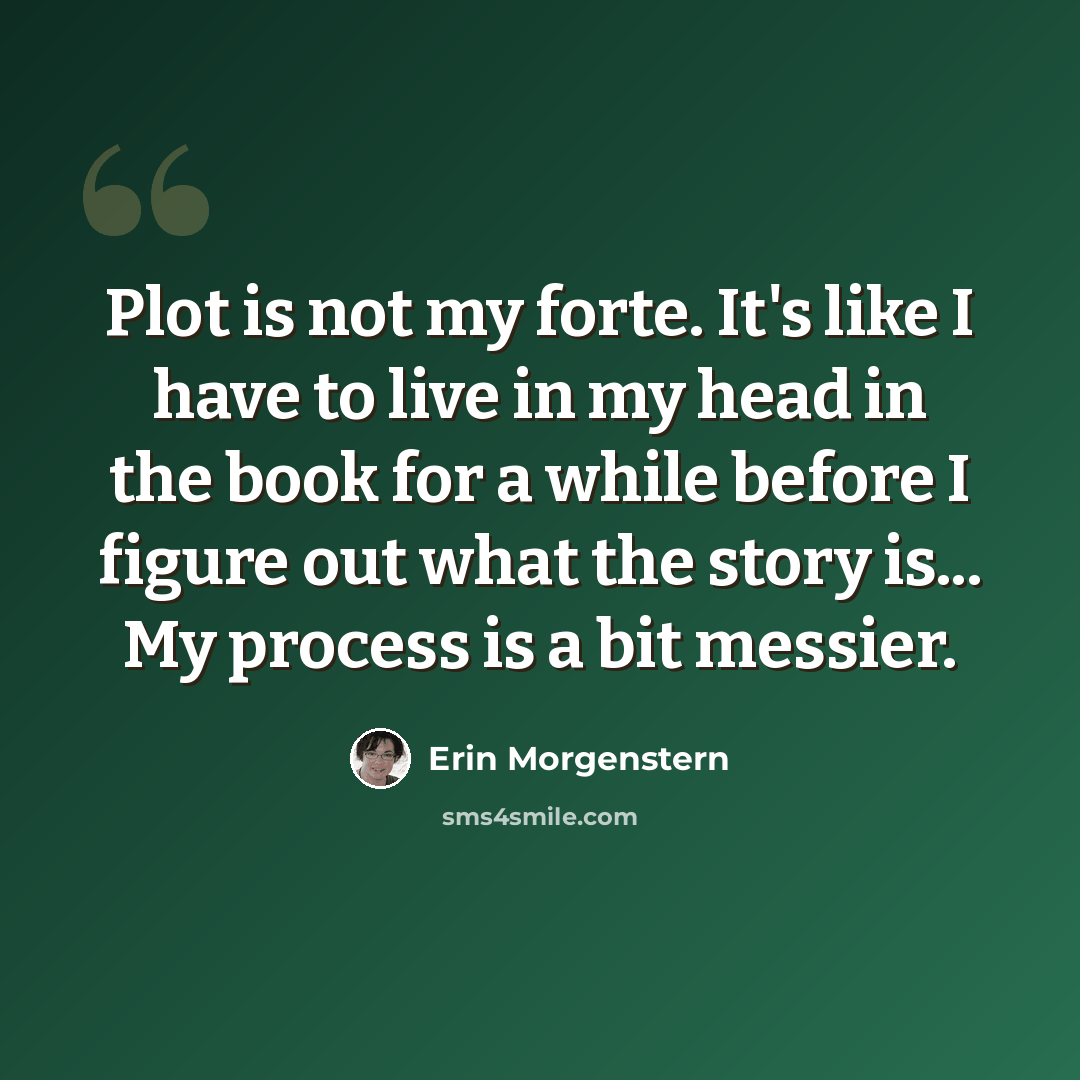 “Plot is not my forte. It's like I have to live in my head in the book for a while before I figure out what the story is... My process is a bit messier.” quote by Erin Morgenstern