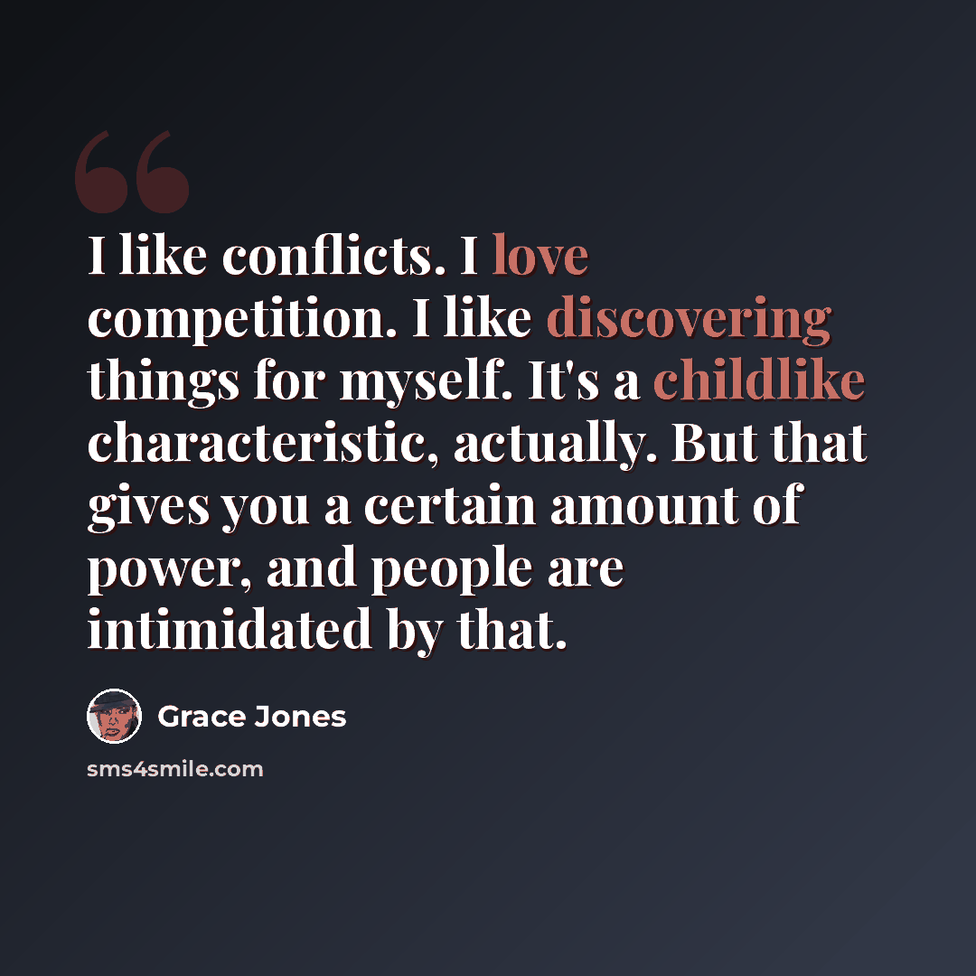 “I like conflicts. I love competition. I like discovering things for myself. It's a childlike characteristic, actually. But that gives you a certain amount of power, and people are intimidated by that.” quote by Grace Jones