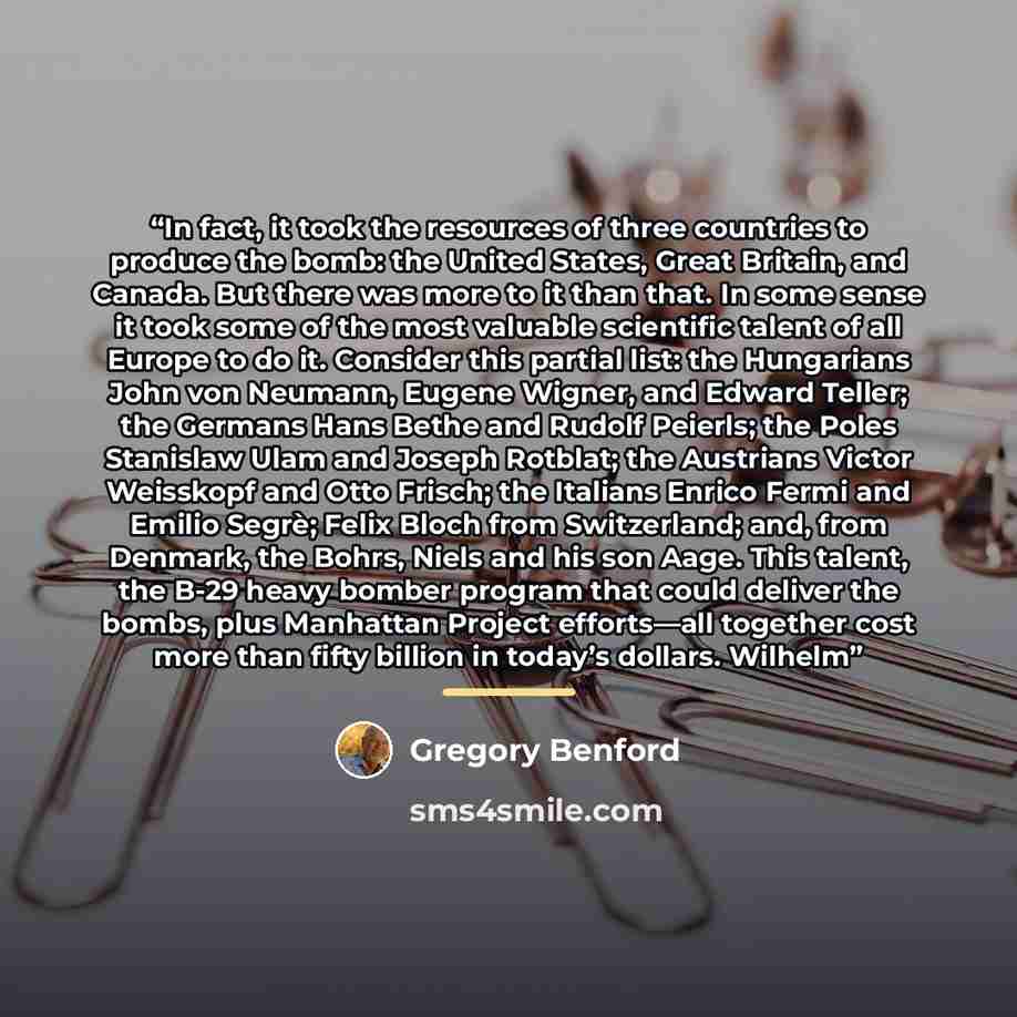 “In fact, it took the resources of three countries to produce the bomb: the United States, Great Britain, and Canada. But there was more to it than that. In some sense it took some of the most valuable scientific talent of all Europe to do it. Consider this partial list: the Hungarians John von…” quote by Gregory Benford