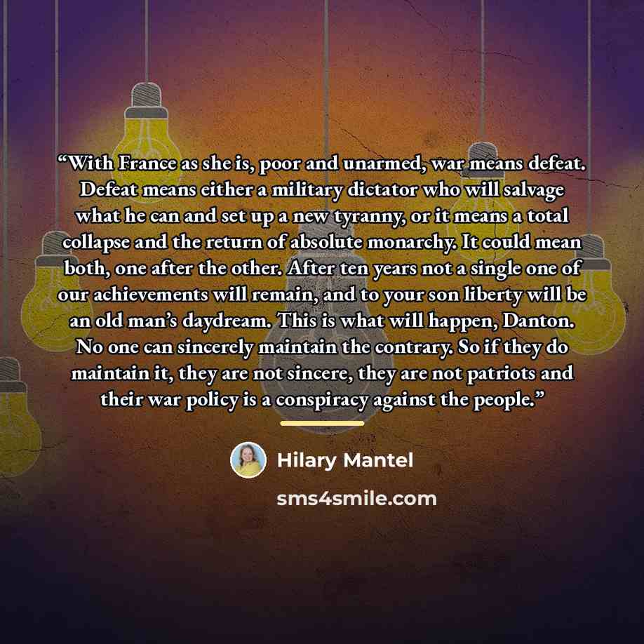 “With France as she is, poor and unarmed, war means defeat. Defeat means either a military dictator who will salvage what he can and set up a new tyranny, or it means a total collapse and the return of absolute monarchy. It could mean both, one after the other. After ten years not a single one of…” quote by Hilary Mantel