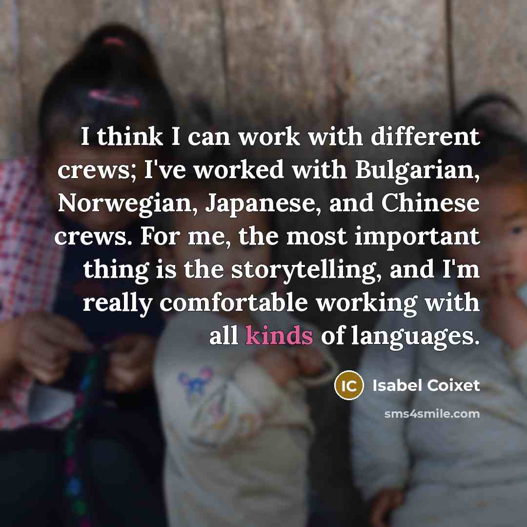 “I think I can work with different crews; I've worked with Bulgarian, Norwegian, Japanese, and Chinese crews. For me, the most important thing is the storytelling, and I'm really comfortable working with all kinds of languages.” quote by Isabel Coixet