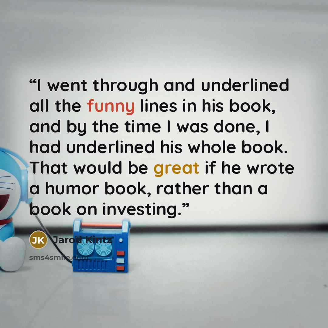 “I went through and underlined all the funny lines in his book, and by the time I was done, I had underlined his whole book. That would be great if he wrote a humor book, rather than a book on investing.” quote by Jarod Kintz