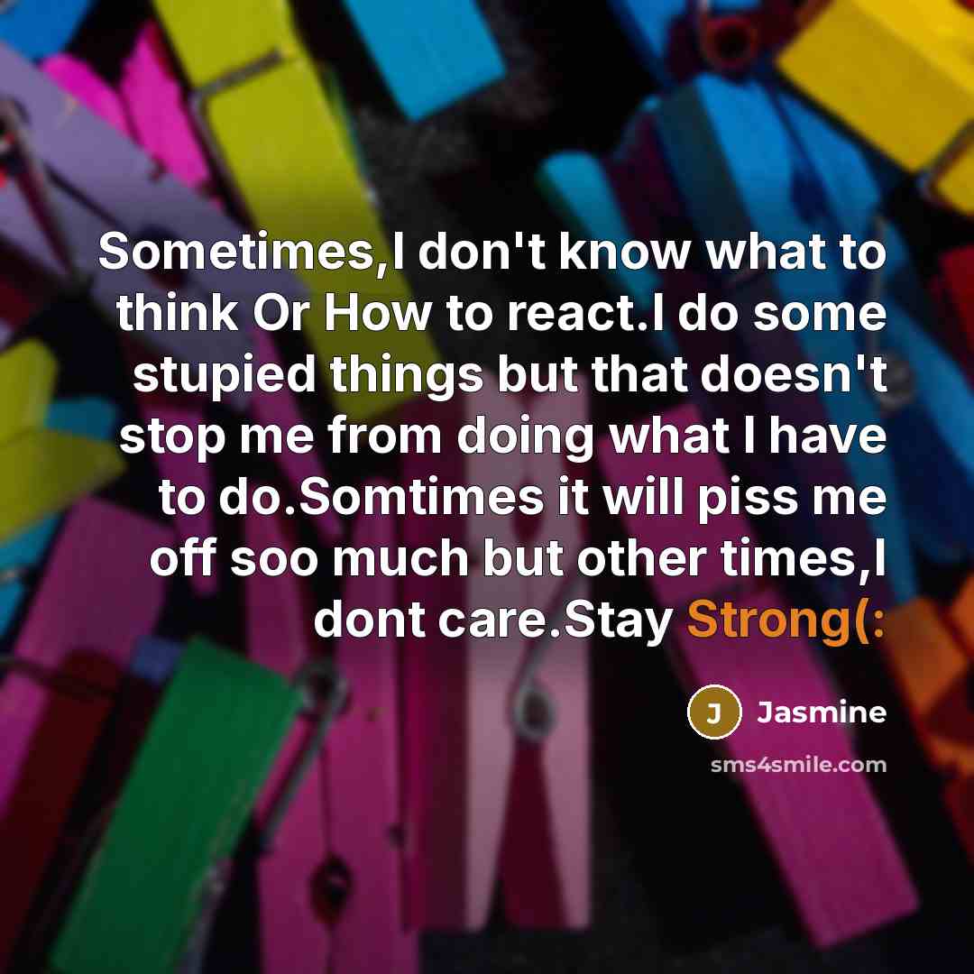 “Sometimes,I don't know what to think Or How to react.I do some stupied things but that doesn't stop me from doing what I have to do.Somtimes it will piss me off soo much but other times,I dont care.Stay Strong(:” quote by Jasmine