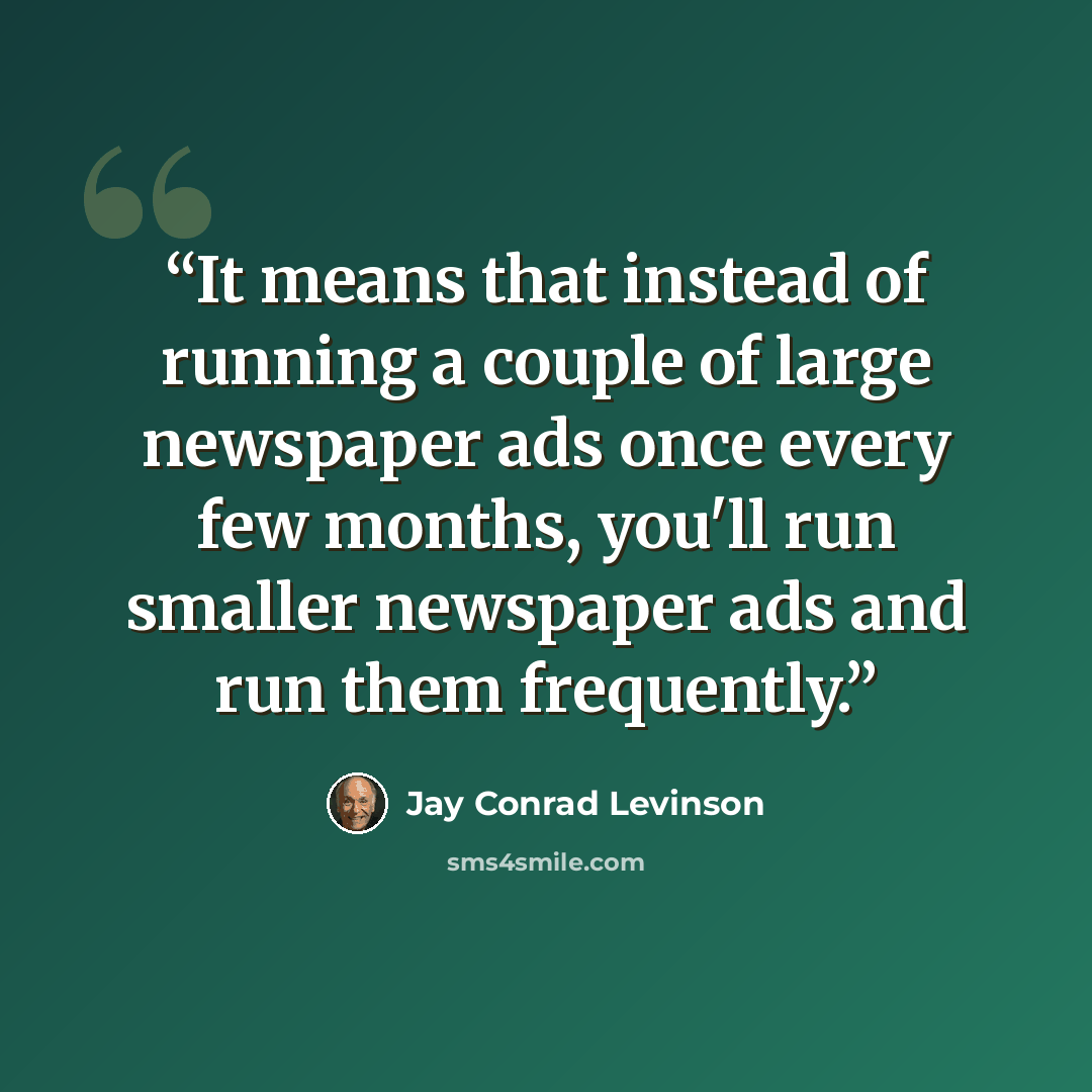 “It means that instead of running a couple of large newspaper ads once every few months, you'll run smaller newspaper ads and run them frequently.” quote by Jay Conrad Levinson