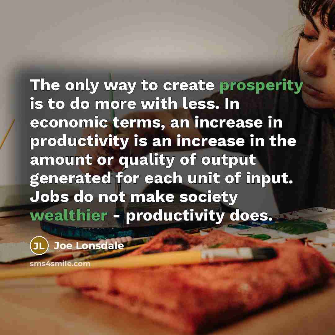 “The only way to create prosperity is to do more with less. In economic terms, an increase in productivity is an increase in the amount or quality of output generated for each unit of input. Jobs do not make society wealthier - productivity does.” quote by Joe Lonsdale