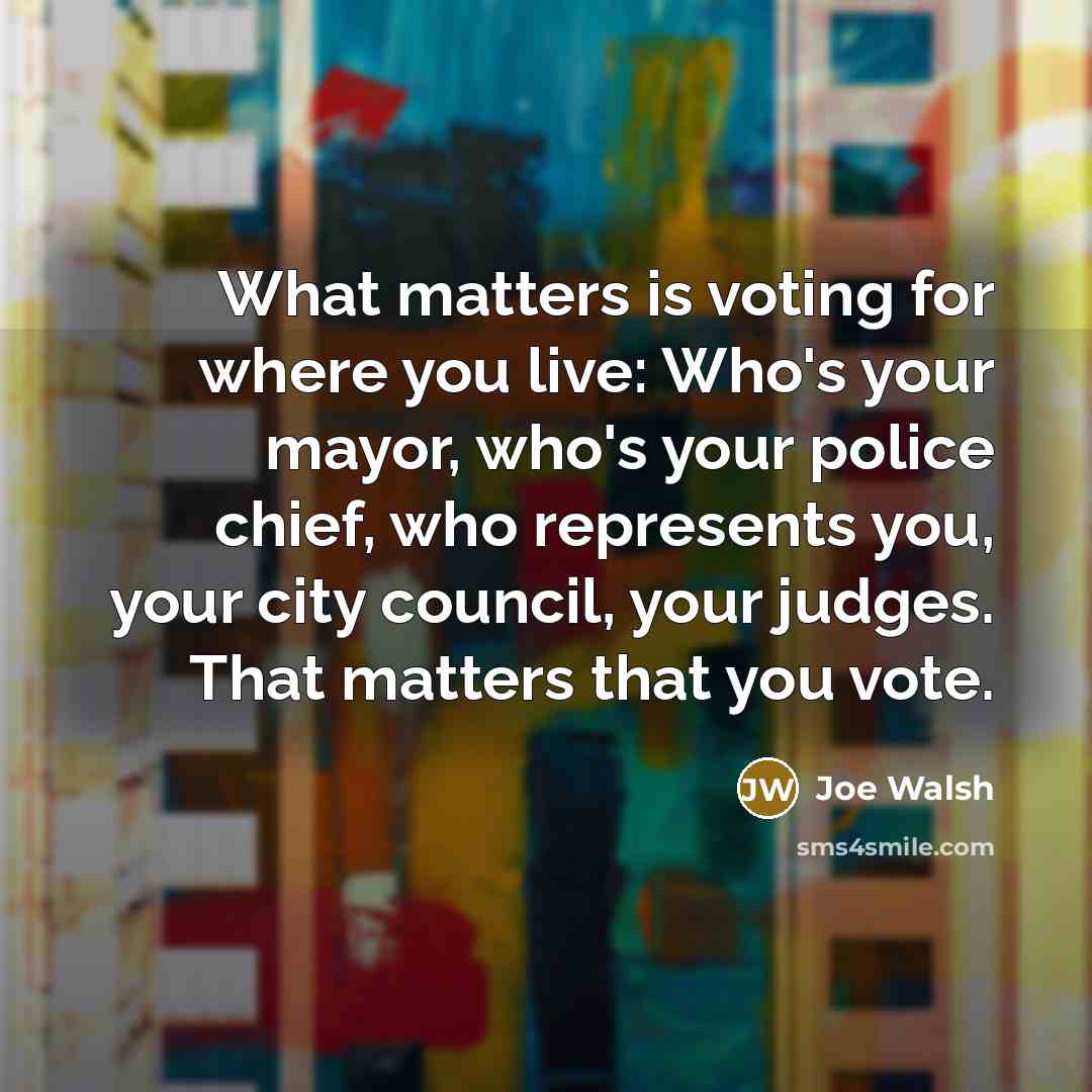 “What matters is voting for where you live: Who's your mayor, who's your police chief, who represents you, your city council, your judges. That matters that you vote.” quote by Joe Walsh