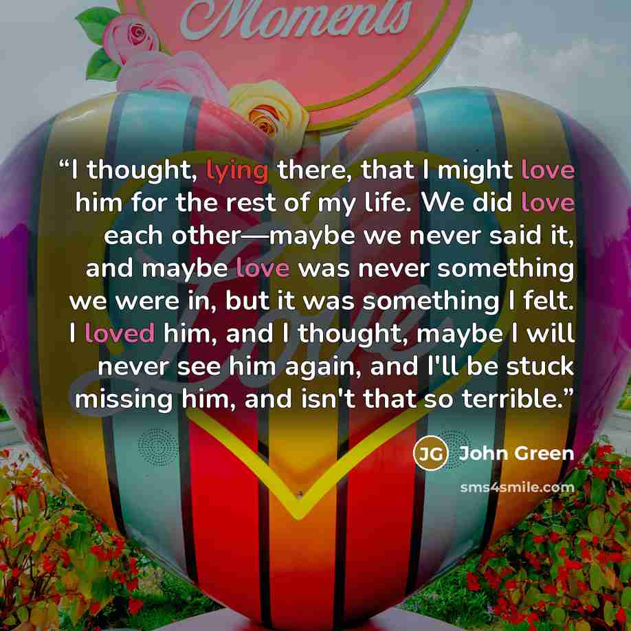 “I thought, lying there, that I might love him for the rest of my life. We did love each other—maybe we never said it, and maybe love was never something we were in, but it was something I felt. I loved him, and I thought, maybe I will never see him again, and I'll be stuck missing him, and isn't…” quote by John Green
