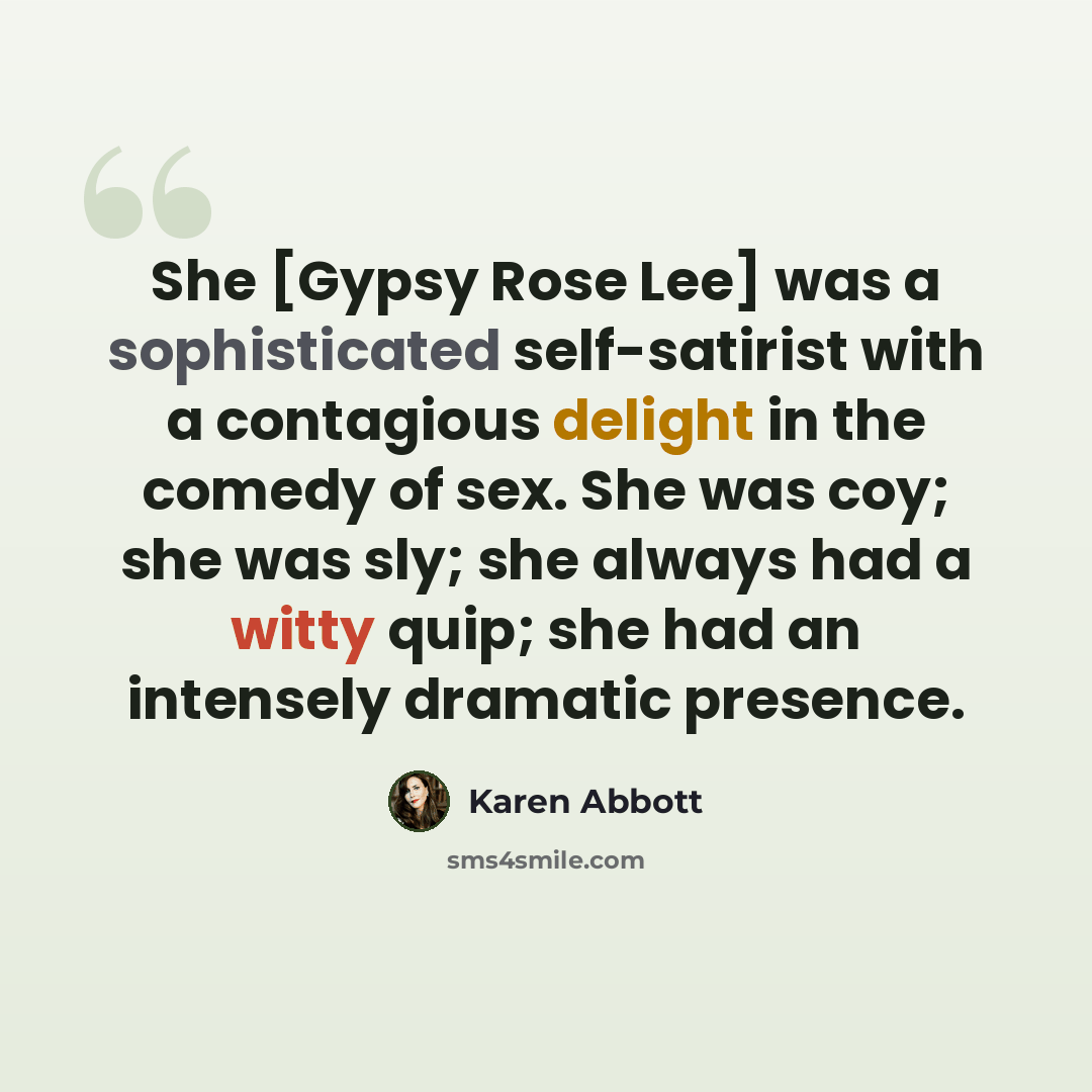 “She [Gypsy Rose Lee] was a sophisticated self-satirist with a contagious delight in the comedy of sex. She was coy; she was sly; she always had a witty quip; she had an intensely dramatic presence.” quote by Karen Abbott