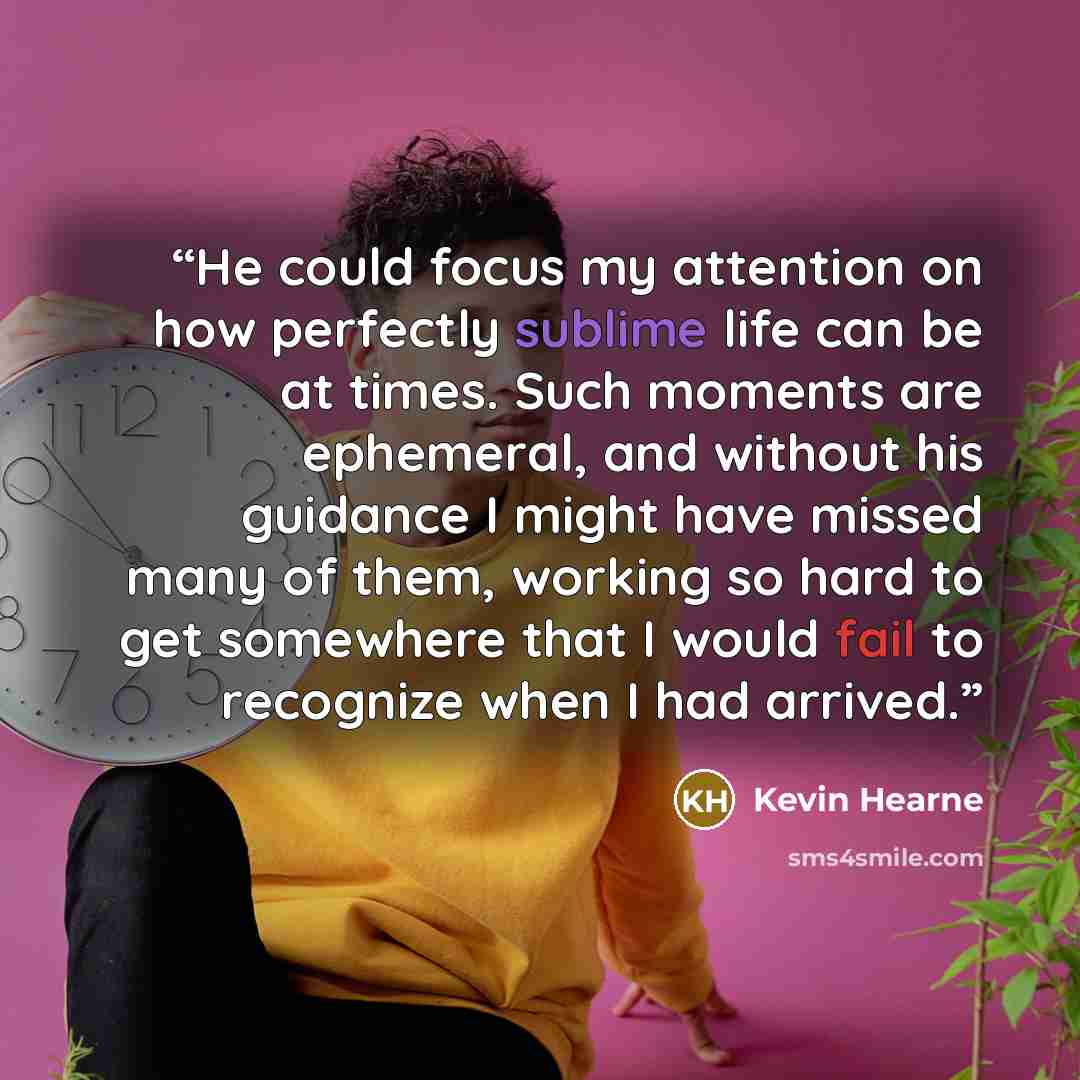 “He could focus my attention on how perfectly sublime life can be at times. Such moments are ephemeral, and without his guidance I might have missed many of them, working so hard to get somewhere that I would fail to recognize when I had arrived.” quote by Kevin Hearne