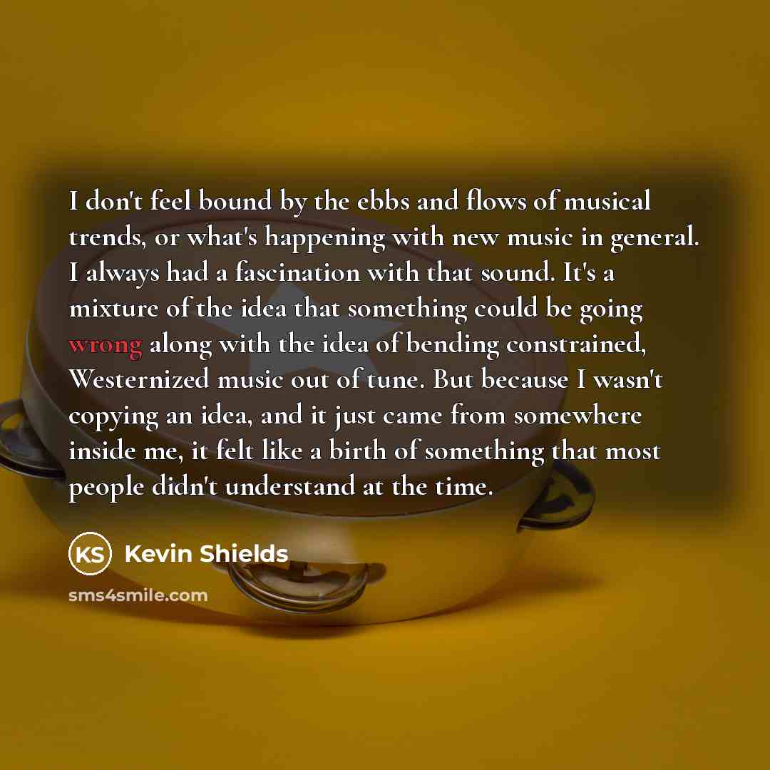 “I don't feel bound by the ebbs and flows of musical trends, or what's happening with new music in general. I always had a fascination with that sound. It's a mixture of the idea that something could be going wrong along with the idea of bending constrained, Westernized music out of tune. But…” quote by Kevin Shields