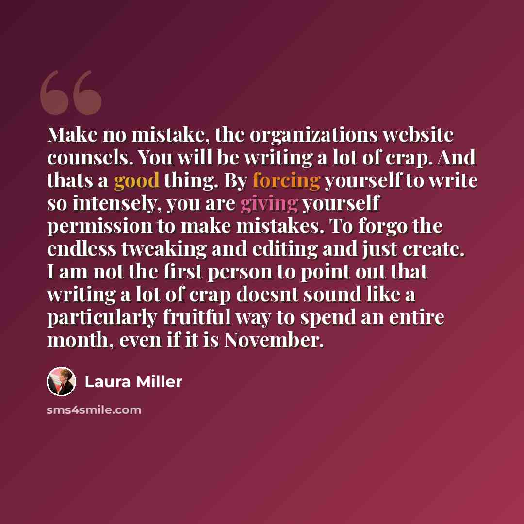 “Make no mistake, the organizations website counsels. You will be writing a lot of crap. And thats a good thing. By forcing yourself to write so intensely, you are giving yourself permission to make mistakes. To forgo the endless tweaking and editing and just create. I am not the first person to…” quote by Laura Miller