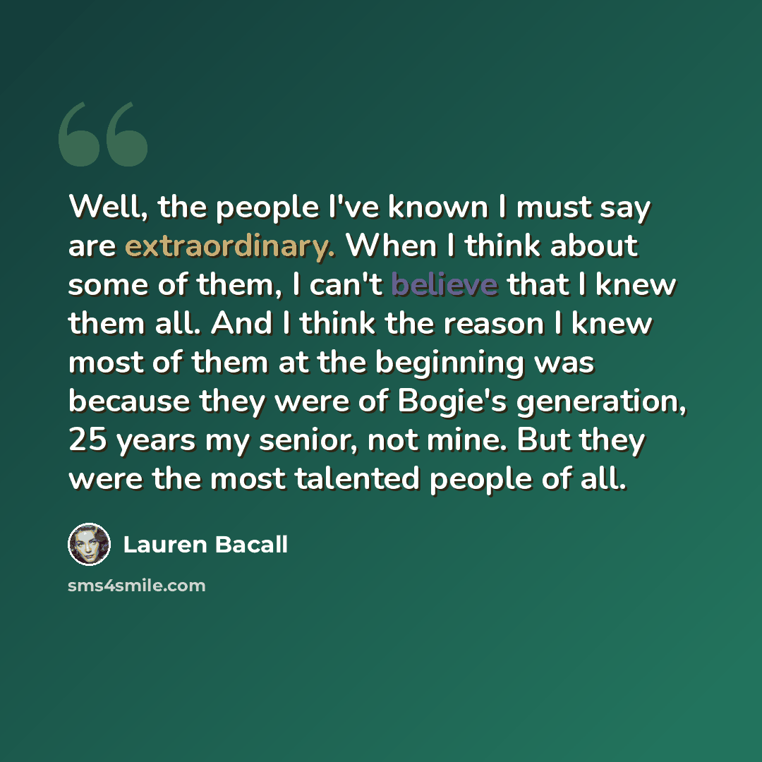 “Well, the people I've known I must say are extraordinary. When I think about some of them, I can't believe that I knew them all. And I think the reason I knew most of them at the beginning was because they were of Bogie's generation, 25 years my senior, not mine. But they were the most talented…” quote by Lauren Bacall